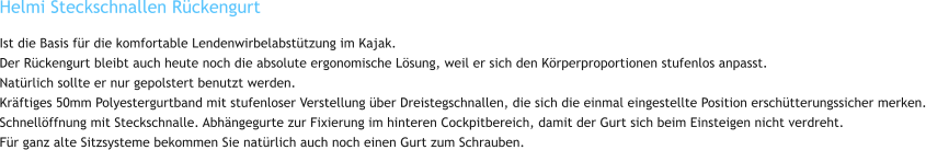 Helmi Steckschnallen Rückengurt Ist die Basis für die komfortable Lendenwirbelabstützung im Kajak. Der Rückengurt bleibt auch heute noch die absolute ergonomische Lösung, weil er sich den Körperproportionen stufenlos anpasst. Natürlich sollte er nur gepolstert benutzt werden. Kräftiges 50mm Polyestergurtband mit stufenloser Verstellung über Dreistegschnallen, die sich die einmal eingestellte Position erschütterungssicher merken. Schnellöffnung mit Steckschnalle. Abhängegurte zur Fixierung im hinteren Cockpitbereich, damit der Gurt sich beim Einsteigen nicht verdreht. Für ganz alte Sitzsysteme bekommen Sie natürlich auch noch einen Gurt zum Schrauben.
