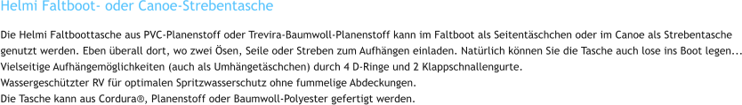 Helmi Faltboot- oder Canoe-Strebentasche Die Helmi Faltboottasche aus PVC-Planenstoff oder Trevira-Baumwoll-Planenstoff kann im Faltboot als Seitentäschchen oder im Canoe als Strebentasche genutzt werden. Eben überall dort, wo zwei Ösen, Seile oder Streben zum Aufhängen einladen. Natürlich können Sie die Tasche auch lose ins Boot legen... Vielseitige Aufhängemöglichkeiten (auch als Umhängetäschchen) durch 4 D-Ringe und 2 Klappschnallengurte. Wassergeschützter RV für optimalen Spritzwasserschutz ohne fummelige Abdeckungen. Die Tasche kann aus Cordura®, Planenstoff oder Baumwoll-Polyester gefertigt werden.