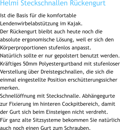 Helmi Steckschnallen Rückengurt Ist die Basis für die komfortable Lendenwirbelabstützung im Kajak. Der Rückengurt bleibt auch heute noch die absolute ergonomische Lösung, weil er sich den Körperproportionen stufenlos anpasst. Natürlich sollte er nur gepolstert benutzt werden. Kräftiges 50mm Polyestergurtband mit stufenloser Verstellung über Dreistegschnallen, die sich die einmal eingestellte Position erschütterungssicher merken. Schnellöffnung mit Steckschnalle. Abhängegurte zur Fixierung im hinteren Cockpitbereich, damit der Gurt sich beim Einsteigen nicht verdreht. Für ganz alte Sitzsysteme bekommen Sie natürlich auch noch einen Gurt zum Schrauben.