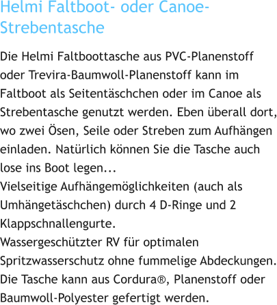 Helmi Faltboot- oder Canoe-Strebentasche Die Helmi Faltboottasche aus PVC-Planenstoff oder Trevira-Baumwoll-Planenstoff kann im Faltboot als Seitentäschchen oder im Canoe als Strebentasche genutzt werden. Eben überall dort, wo zwei Ösen, Seile oder Streben zum Aufhängen einladen. Natürlich können Sie die Tasche auch lose ins Boot legen... Vielseitige Aufhängemöglichkeiten (auch als Umhängetäschchen) durch 4 D-Ringe und 2 Klappschnallengurte. Wassergeschützter RV für optimalen Spritzwasserschutz ohne fummelige Abdeckungen. Die Tasche kann aus Cordura®, Planenstoff oder Baumwoll-Polyester gefertigt werden.
